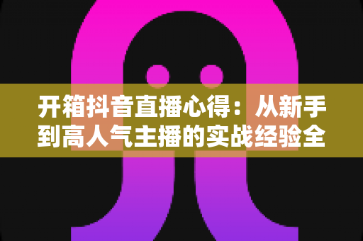 开箱抖音直播心得:从新手到高人气主播的实战经验全解析 开箱抖音直播心得:从新手到高人气主播的实战经验全解析