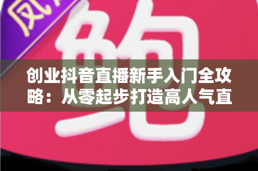 创业抖音直播新手入门全攻略：从零起步打造高人气直播间的实战指南