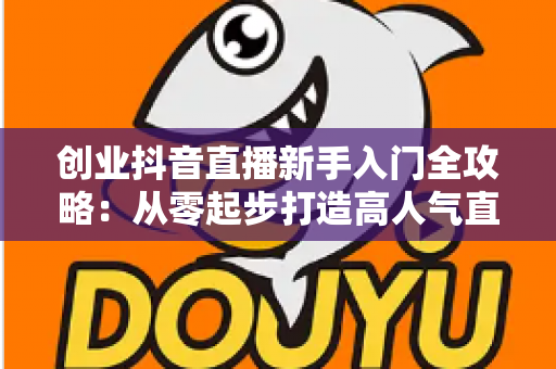 创业抖音直播新手入门全攻略：从零起步打造高人气直播间的实战指南
