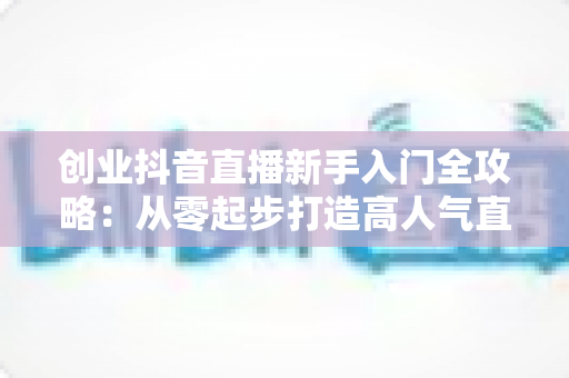 创业抖音直播新手入门全攻略：从零起步打造高人气直播间的实战指南