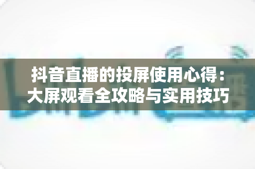 抖音直播的投屏使用心得:大屏观看全攻略与实用技巧分享 抖音直播的投屏使用心得:大屏观看全攻略与实用技巧分享