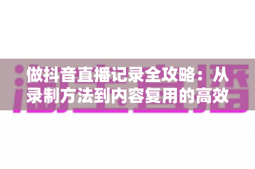 做抖音直播记录全攻略：从录制方法到内容复用的高效实操指南