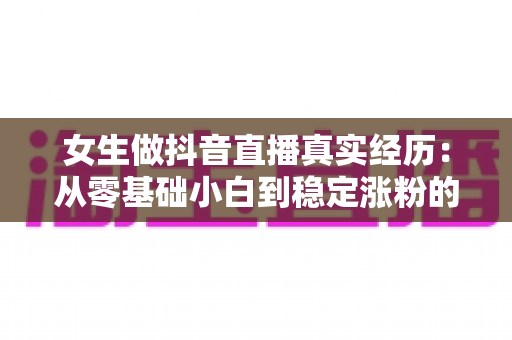 女生做抖音直播真实经历:从零基础小白到稳定涨粉的心路历程全解析 女生做抖音直播真实经历:从零基础小白到稳定涨粉的心路历程全解析