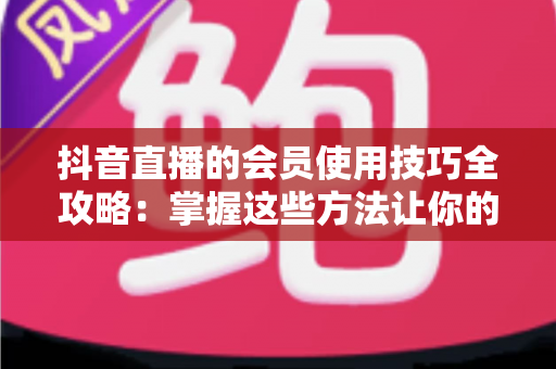 抖音直播的会员使用技巧全攻略:掌握这些方法让你的直播体验价值翻倍 抖音直播的会员使用技巧全攻略:掌握这些方法让你的直播体验价值翻倍