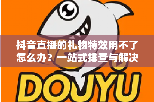 抖音直播的礼物特效用不了怎么办？一站式排查与解决全攻略