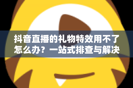 抖音直播的礼物特效用不了怎么办？一站式排查与解决全攻略