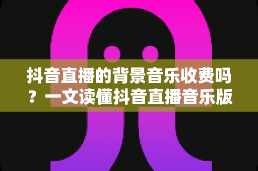 抖音直播的背景音乐收费吗？一文读懂抖音直播音乐版权、费用与合规使用全攻略