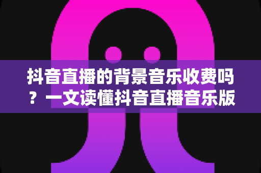 抖音直播的背景音乐收费吗？一文读懂抖音直播音乐版权、费用与合规使用全攻略