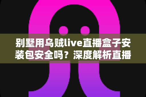 别墅用乌贼live直播盒子安装包安全吗？深度解析直播盒子下载安装的真实风险与防护指南