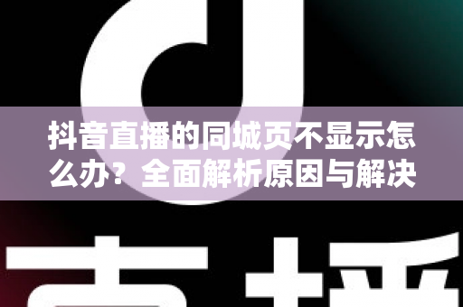 抖音直播的同城页不显示怎么办?全面解析原因与解决方法 抖音直播的同城页不显示怎么办?全面解析原因与解决方法