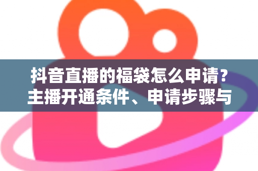 抖音直播的福袋怎么申请?主播开通条件、申请步骤与观众抢福袋技巧全攻略 抖音直播的福袋怎么申请?主播开通条件、申请步骤与观众抢福袋技巧全攻略