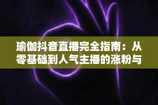 瑜伽抖音直播完全指南:从零基础到人气主播的涨粉与变现实战手册 瑜伽抖音直播完全指南:从零基础到人气主播的涨粉与变现实战手册