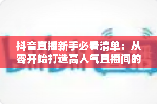 抖音直播新手必看清单:从零开始打造高人气直播间的全流程实战指南 抖音直播新手必看清单:从零开始打造高人气直播间的全流程实战指南