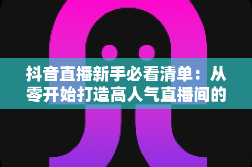 抖音直播新手必看清单:从零开始打造高人气直播间的全流程实战指南 抖音直播新手必看清单:从零开始打造高人气直播间的全流程实战指南