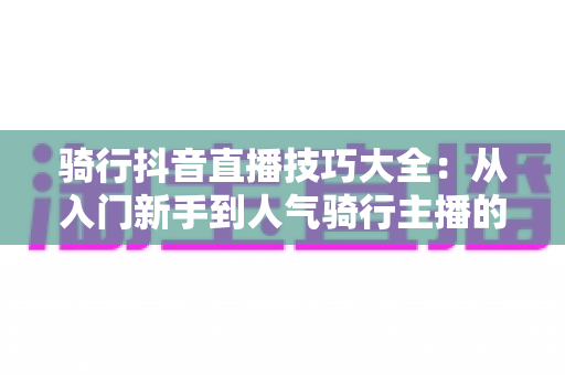 骑行抖音直播技巧大全：从入门新手到人气骑行主播的实战进阶指南