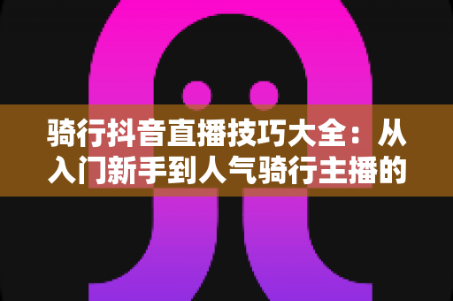 骑行抖音直播技巧大全：从入门新手到人气骑行主播的实战进阶指南
