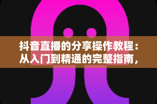 抖音直播的分享操作教程:从入门到精通的完整指南,轻松把精彩直播分享给好友 抖音直播的分享操作教程:从入门到精通的完整指南,轻松把精彩直播分享给好友