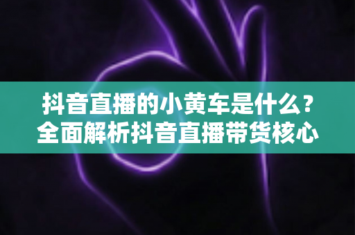 抖音直播的小黄车是什么?全面解析抖音直播带货核心功能与使用指南 抖音直播的小黄车是什么?全面解析抖音直播带货核心功能与使用指南
