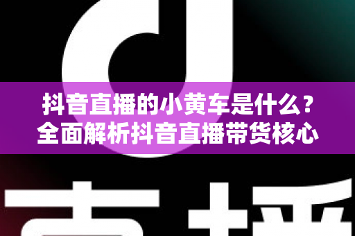 抖音直播的小黄车是什么?全面解析抖音直播带货核心功能与使用指南 抖音直播的小黄车是什么?全面解析抖音直播带货核心功能与使用指南