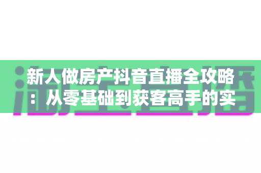 新人做房产抖音直播全攻略:从零基础到获客高手的实战指南 新人做房产抖音直播全攻略:从零基础到获客高手的实战指南