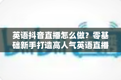 英语抖音直播怎么做?零基础新手打造高人气英语直播间的完整实战指南 英语抖音直播怎么做?零基础新手打造高人气英语直播间的完整实战指南