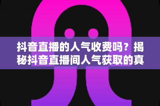 抖音直播的人气收费吗？揭秘抖音直播间人气获取的真实成本与免费增长技巧