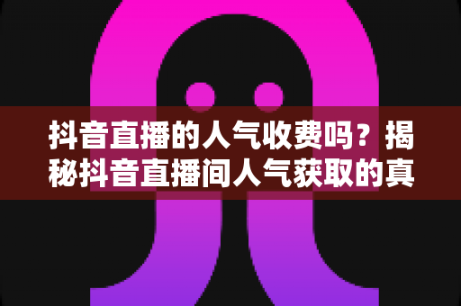 抖音直播的人气收费吗？揭秘抖音直播间人气获取的真实成本与免费增长技巧