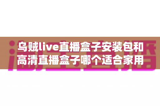 乌贼live直播盒子安装包和高清直播盒子哪个适合家用?——家用直播观看方案全面对比与选购指南 乌贼live直播盒子安装包和高清直播盒子哪个适合家用?——家用直播观看方案全面对比与选购指南