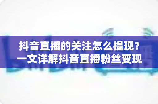 抖音直播的关注怎么提现?一文详解抖音直播粉丝变现与收益提现全流程 抖音直播的关注怎么提现?一文详解抖音直播粉丝变现与收益提现全流程