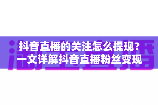 抖音直播的关注怎么提现？一文详解抖音直播粉丝变现与收益提现全流程