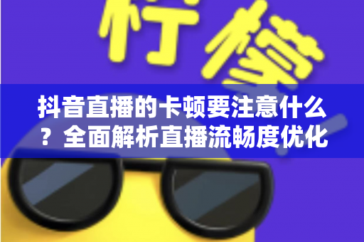 抖音直播的卡顿要注意什么?全面解析直播流畅度优化指南,助你告别卡顿烦恼 抖音直播的卡顿要注意什么?全面解析直播流畅度优化指南,助你告别卡顿烦恼