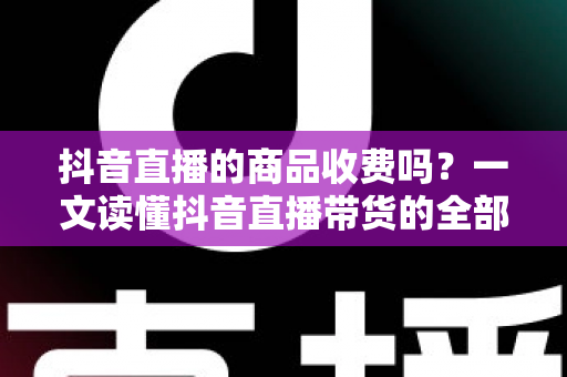 抖音直播的商品收费吗？一文读懂抖音直播带货的全部收费规则与避坑指南
