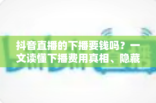 抖音直播的下播要钱吗？一文读懂下播费用真相、隐藏成本与防骗指南
