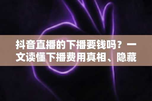 抖音直播的下播要钱吗？一文读懂下播费用真相、隐藏成本与防骗指南