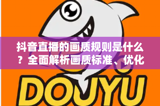 抖音直播的画质规则是什么？全面解析画质标准、优化技巧与流量提升秘籍