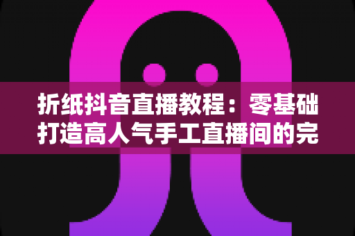 折纸抖音直播教程：零基础打造高人气手工直播间的完整攻略