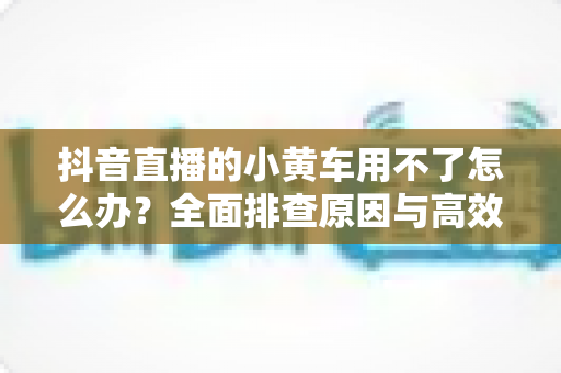抖音直播的小黄车用不了怎么办?全面排查原因与高效解决方案指南 抖音直播的小黄车用不了怎么办?全面排查原因与高效解决方案指南