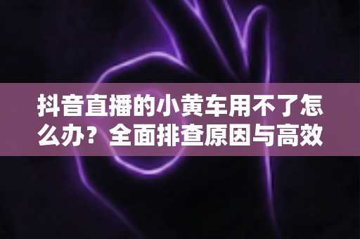 抖音直播的小黄车用不了怎么办?全面排查原因与高效解决方案指南 抖音直播的小黄车用不了怎么办?全面排查原因与高效解决方案指南