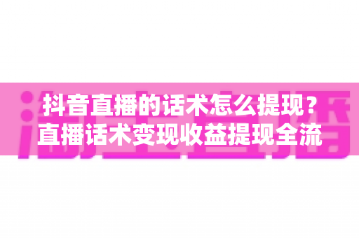 抖音直播的话术怎么提现?直播话术变现收益提现全流程实操指南 抖音直播的话术怎么提现?直播话术变现收益提现全流程实操指南