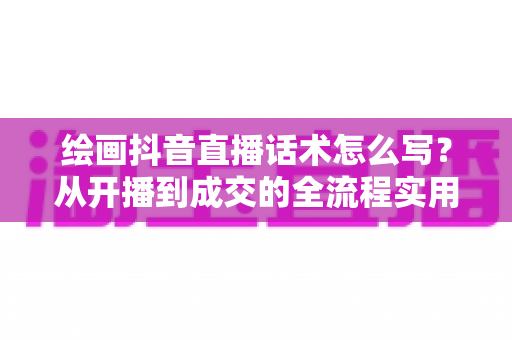 绘画抖音直播话术怎么写?从开播到成交的全流程实用话术指南 绘画抖音直播话术怎么写?从开播到成交的全流程实用话术指南