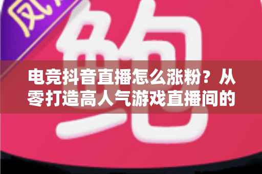电竞抖音直播怎么涨粉?从零打造高人气游戏直播间的完整实战指南 电竞抖音直播怎么涨粉?从零打造高人气游戏直播间的完整实战指南