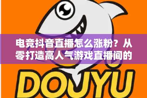 电竞抖音直播怎么涨粉?从零打造高人气游戏直播间的完整实战指南 电竞抖音直播怎么涨粉?从零打造高人气游戏直播间的完整实战指南