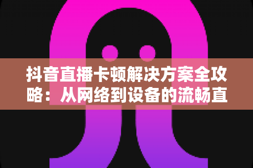 抖音直播卡顿解决方案全攻略:从网络到设备的流畅直播优化指南 抖音直播卡顿解决方案全攻略:从网络到设备的流畅直播优化指南