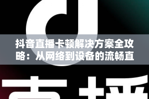 抖音直播卡顿解决方案全攻略:从网络到设备的流畅直播优化指南 抖音直播卡顿解决方案全攻略:从网络到设备的流畅直播优化指南