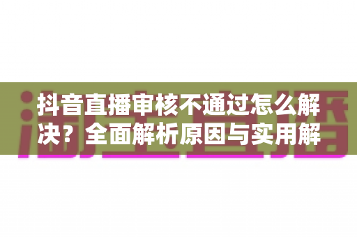 抖音直播审核不通过怎么解决?全面解析原因与实用解决方案助你快速开播 抖音直播审核不通过怎么解决?全面解析原因与实用解决方案助你快速开播