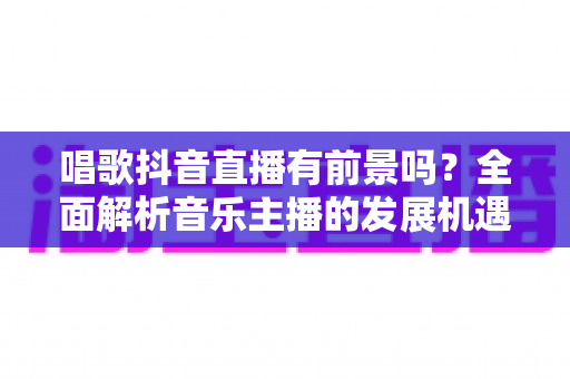 唱歌抖音直播有前景吗?全面解析音乐主播的发展机遇与变现路径 唱歌抖音直播有前景吗?全面解析音乐主播的发展机遇与变现路径
