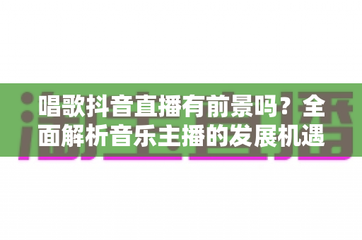 唱歌抖音直播有前景吗?全面解析音乐主播的发展机遇与变现路径 唱歌抖音直播有前景吗?全面解析音乐主播的发展机遇与变现路径