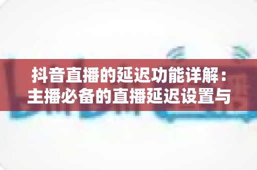 抖音直播的延迟功能详解:主播必备的直播延迟设置与实战应用全攻略 抖音直播的延迟功能详解:主播必备的直播延迟设置与实战应用全攻略