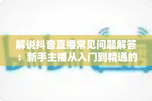 解说抖音直播常见问题解答:新手主播从入门到精通的实战指南 解说抖音直播常见问题解答:新手主播从入门到精通的实战指南