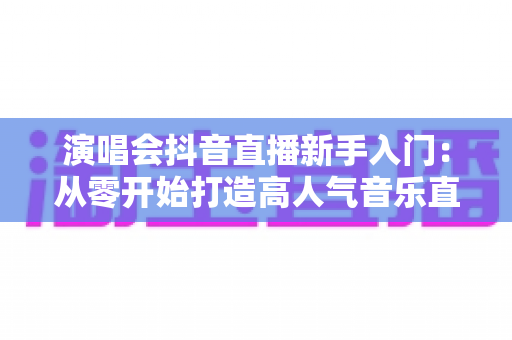 演唱会抖音直播新手入门:从零开始打造高人气音乐直播间的完整攻略 演唱会抖音直播新手入门:从零开始打造高人气音乐直播间的完整攻略